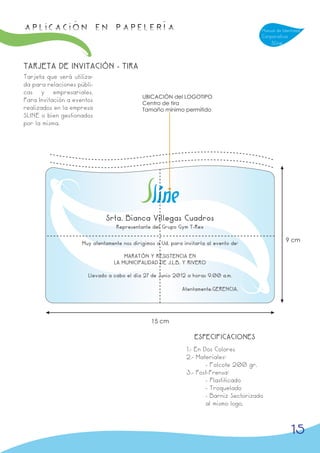 APLICACIÓN en papelería                                                                   Manual de Identidad
                                                                                          Corporativa
                                                                                              Sline



TARJETA DE INVITACIÓN - TIRA
Tarjeta que será utiliza-
da para relaciones públi-
cas y empresariales.
                                             UBICACIÓN del LOGOTIPO
Para Invitación a eventos                    Centro de tira
realizados en la empresa                     Tamaño mínimo permitido
SLINE o bien gestionados
por la misma.




                              Srta. Bianca Villegas Cuadros
                                   Representante del Grupo Gym T-Rex

                                                                                                      9 cm
                     Muy atentamente nos dirigimos a Ud. para invitarla al evento de:

                                      MARATÓN Y RESISTENCIA EN
                                  LA MUNICIPALIDAD DE J.L.B. Y RIVERO

                       Llevado a cabo el día 27 de Junio 2012 a horas 9.00 a.m.

                                                              Atentamente.GERENCIA.




                                                 15 cm

                                                                   ESPECIFICACIONES
                                                               1.- En Dos Colores
                                                               2.- Materiales:
                                                                       - Folcote 200 gr.
                                                               3.- Post-Prensa:
                                                                       - Plastificado
                                                                       - Troquelado
                                                                       - Barniz Sectorizado
                                                                       al mismo logo,



                                                                                                        15
 