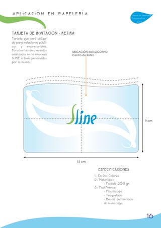 APLICACIÓN en papelería                                             Manual de Identidad
                                                                    Corporativa
                                                                        Sline



TARJETA DE INVITACIÓN - RETIRA
Tarjeta que será utiliza-
da para relaciones públi-
cas y empresariales.
Para Invitación a eventos   UBICACIÓN del LOGOTIPO
realizados en la empresa    Centro de Retira
SLINE o bien gestionados
por la misma.




                                                                                  9 cm




                                 15 cm

                                            ESPECIFICACIONES
                                         1.- En Dos Colores
                                         2.- Materiales:
                                                 - Folcote 200 gr.
                                         3.- Post-Prensa:
                                                 - Plastificado
                                                 - Troquelado
                                                 - Barniz Sectorizado
                                                 al mismo logo,



                                                                                  16
 