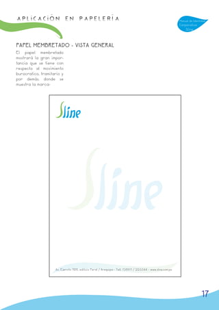APLICACIÓN en papelería                                                                                      Manual de Identidad
                                                                                                             Corporativa
                                                                                                                 Sline



PAPEL MEMBRETADO - VISTA GENERAL
El papel membretado
mostrará la gran impor-
tancia que se tiene con
respecto al movimiento
burocratico, tramitario y
por demás. donde se
muestra la marca-




                    Av. Ejercito 708, edificio Peral / Arequipa - Telf. 738911 / 223344 - www.sline.com.pe




                                                                                                                             17
 