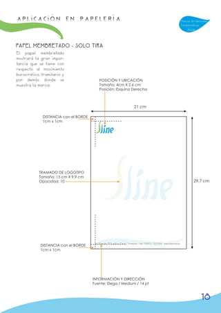 APLICACIÓN en papelería                                                                                                         Manual de Identidad
                                                                                                                                Corporativa
                                                                                                                                    Sline



PAPEL MEMBRETADO - SOLO TIRA
El papel membretado
mostrará la gran impor-
tancia que se tiene con
respecto al movimiento
burocratico, tramitario y
por demás. donde se                        POSICIÓN Y UBICACIÓN
muestra la marca-                          Tamaño: 4cm X 2,6 cm
                                           Posición: Esquina Derecha



                                                                              21 cm

             DISTANCIA con el BORDE
             1cm x 1cm




           TRAMADO DE LOGOTIPO
           Tamaño: 15 cm X 9,9 cm
           Opacidad: 10                                                                                                                  29,7 cm




                                       Av. Ejercito 708, edificio Peral / Arequipa - Telf. 738911 / 223344 - www.sline.com.pe
            DISTANCIA con el BORDE
            1cm x 1cm




                                      INFORMACIÓN Y DIRECCIÓN
                                      Fuente: Elega / Medium / 14 pt



                                                                                                                                              18
 
