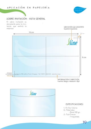 APLICACIÓN en papelería                                                                                             Manual de Identidad
                                                                                                                     Corporativa
                                                                                                                         Sline



 SOBRE INVITACIÓN - VISTA GENERAL
  El sobre invitación es
  obviamente para la invi-
  tación que emitirá la                                                                                 UBICACIÓN del LOGOTIPO
  empresa.                                                                                              Superior Izquierda

                                         15 cm
                                                                                                                                 0,5 cm




                                                                                                                                   9 cm




  DISTANCIA
con el BORDE   Av. Ejercito 708, edificio Peral / Arequipa - Telf. 738911 / 223344 - www.sline.com.pe
  1cm x 1cm



                                                                                               INFORMACIÓN Y DIRECCIÓN
                                                                                               Fuente: Elega / Medium / 8pt




                                                                                                          ESPECIFICACIONES
                                                                                                        1.- En Dos Colores
                                                                                                        2.- Materiales:
                                                                                                                - Bond 90 gr.
                                                                                                        3.- Post-Prensa:
                                                                                                                - Troquelado


                                                                                                                                    19
 