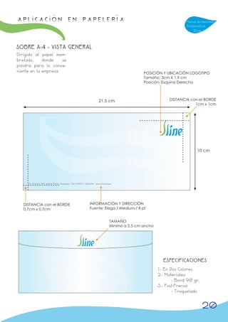 APLICACIÓN en papelería                                                                                                        Manual de Identidad
                                                                                                                               Corporativa
                                                                                                                                   Sline



SOBRE A-4 - VISTA GENERAL
Dirigido al papel mem-
bretado,     donde    se
pondra para lo conve-
niente en la empresa.                                                                                    POSICIÓN Y UBICACIÓN LOGOTIPO
                                                                                                         Tamaño: 3cm X 1,9 cm
                                                                                                         Posición: Esquina Derecha



                                                                              21,5 cm                                  DISTANCIA con el BORDE
                                                                                                                                   1cm x 1cm




                                                                                                                                      10 cm




     Av. Ejercito 708, edificio Peral / Arequipa - Telf. 738911 / 223344 - www.sline.com.pe




   DISTANCIA con el BORDE                                           INFORMACIÓN Y DIRECCIÓN
   0,7cm x 0,7cm                                                    Fuente: Elega / Medium / 8 pt


                                                                                         TAMAÑO
                                                                                         Minimo a 2,5 cm ancho




                                                                                                                   ESPECIFICACIONES
                                                                                                                 1.- En Dos Colores
                                                                                                                 2.- Materiales:
                                                                                                                         - Bond 90 gr.
                                                                                                                 3.- Post-Prensa:
                                                                                                                         - Troquelado


                                                                                                                                           20
 