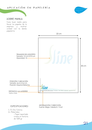 APLICACIÓN en papelería                                                                                                   Manual de Identidad
                                                                                                                          Corporativa
                                                                                                                              Sline



SOBRE MANILA
Como buen medio para
llevar los papeles de la
empresa     y    mostrar
unidad con la demás
papelería.
                                                                            22 cm




           TRAMADO DE LOGOTIPO
           Tamaño: 15 cm X 9,9 cm
           Opacidad: 10




                                                                                                                                   30 cm




   POSICIÓN Y UBICACIÓN
   Tamaño: 4cm X 2,6 cm
   Posición: Esquina Derecha


                                     Av. Ejercito 708, edificio Peral / Arequipa - Telf. 738911 / 223344 - www.sline.com.pe
  DISTANCIA con el BORDE
  1cm x 1cm




                                    INFORMACIÓN Y DIRECCIÓN
    ESPECIFICACIONES                Fuente: Elega / Medium / 14 pt
 1.- En Dos Colores
 2.- Materiales:
         - Papel importado
         crema sin textura,
         de 120 gr

                                                                                                                                        21
 
