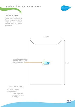 APLICACIÓN en papelería                  Manual de Identidad
                                         Corporativa
                                             Sline



SOBRE MANILA
Como buen medio para
llevar los papeles de la
empresa     y    mostrar
unidad con la demás
papelería.




                                 22 cm




          POSICIÓN Y UBICACIÓN
          Tamaño: 4cm X 2,6 cm
          Posición: Centro
                                                30 cm




     ESPECIFICACIONES
  1.- En Dos Colores
  2.- Materiales:
          - Papel importado
          crema sin textura,
          de 120 gr


                                                     22
 