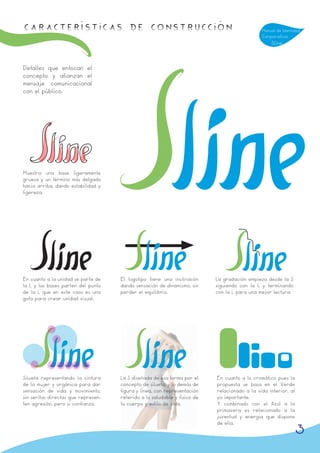 Características de Construcción                                                               Manual de Identidad
                                                                                              Corporativa
                                                                                                  Sline



Detalles que enfocan el
concepto y afianzan el
mensaje comunicacional
con el público.




Muestra una base ligeramente
gruesa y un término más delgado
hacia arriba, dando estabilidad y
ligereza.




En cuanto a la unidad se parte de    El logotipo tiene una inclinacón      La gradación empieza desde la S
la L y las bases parten del punto    dando sensación de dinamismo, sin     siguiendo con la L y terminando
de la i, que en este caso es una     perder el equilibrio.                 con la i, para una mejor lectura.
gota para crear unidad visual.




Silueta representando la cintura     La S diseñada de esa forma por el     En cuanto a lo cromático pues la
de la mujer y orgánica para dar      concepto de silueta, y lo demás de    propuesta se basa en el Verde
sensación de vida y movimiento,      figura y linea, con representación    relacionado a la vida interior, al
sin serifas directas que represen-   referido a lo saludable y físico de   yo importante.
ten agresión, pero si confianza.     tu cuerpo y estilo de vida.           Y combinado con el Azul a la
                                                                           primavera es relacionado a la
                                                                           juventud y energia que dispone
                                                                           de ella.
                                                                                                                3
 