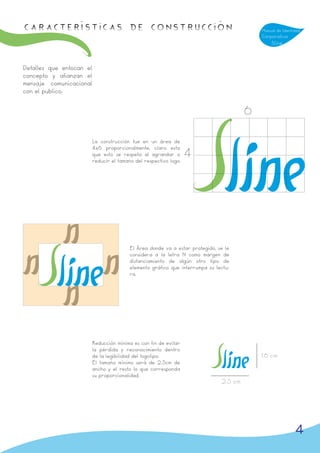 Características de Construcción                                                             Manual de Identidad
                                                                                            Corporativa
                                                                                                Sline



Detalles que enfocan el
concepto y afianzan el
mensaje comunicacional
con el publico.


                                                                                        6

                          La construcción fue en un área de
                          4x6 proporcionalmente, claro esta
                          que esto se respeta al agrandar o
                          reducir el tamaño del respectivo logo.
                                                                   4




                                          El Área donde va a estar protegido, se le
                                          considera a la letra N como márgen de
                                          distanciamiento de algún otro tipo de
                                          elemento gráfico que interrumpa su lectu-
                                          ra.




                          Reducción mínima es con fin de evitar
                          la pérdida y reconocimiento dentro
                          de la legibilidad del logotipo.                                   1.6 cm
                          El tamaño mínimo será de 2.5cm de
                          ancho y el resto lo que corresponda
                          su proporcionalidad.
                                                                               2.5 cm




                                                                                                            4
 