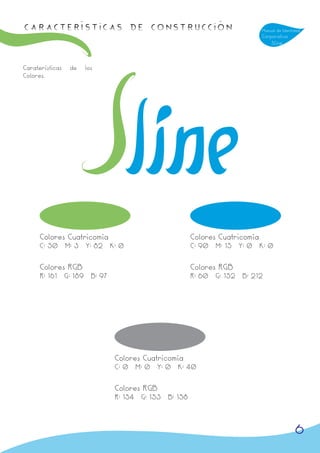 Características de Construcción                                          Manual de Identidad
                                                                         Corporativa
                                                                             Sline



Caraterísticas   de   los
Colores.




      Colores Cuatricomía                          Colores Cuatricomía
      C: 50 M: 3 Y: 82 K: 0                        C: 90 M: 15 Y: 0 K: 0


      Colores RGB                                  Colores RGB
      R: 161 G: 189 B: 97                          R: 60 G: 152 B: 212




                            Colores Cuatricomía
                            C: 0 M: 0 Y: 0 K: 40


                            Colores RGB
                            R: 154 G: 153 B: 158



                                                                                         6
 