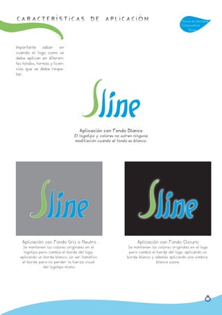 Características de APLICACIÓN                                                               Manual de Identidad
                                                                                            Corporativa
                                                                                                Sline



Importante saber en
cuando el logo como se
debe aplicar en diferen-
tes fondos, formas y licen-
cias que se debe respe-
tar.




                                   Aplicación con Fondo Blanco
                                 El logotipo y colores no sufren ninguna
                                 modifiación cuando el fondo es blanco.




   Aplicación con Fondo Gris o Neutro                             Aplicación con Fondo Oscuro
   Se mantienen los colores originales en el                 Se mantienen los colores originales en el logo
    logotipo pero cambia el borde del logo,                   pero cambia el borde del logo, aplicando un
  aplicando un borde blanco, sin ser llamatívo               borde blanco y además aplicando una sombra
   el borde para no perder la fuerza visual                                  blanca suave.
               del logotipo mismo.




                                                                                                            8
 