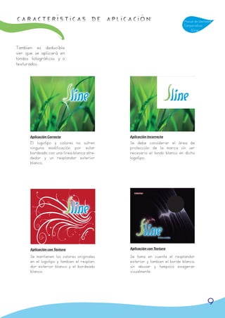 Características de APLICACIÓN                                             Manual de Identidad
                                                                          Corporativa
                                                                              Sline



Tambien es deducíble
ver que se aplicará en
fondos fotográficos y o
texturados.




      Aplicación Correcta                    Aplicación Incorrecta
      El logotipo y colores no sufren        Se debe considerar el área de
      ninguna modificación por estar         protección de la marca sin ser
      bordeado con una línea blanca alre-    necesario el fondo blanco en dicho
      dedor y un resplandor exterior         logotipo.
      blanco.




      Aplicación con Textura                 Aplicación con Textura

      Se mantienen los colores originales    Se toma en cuenta el resplandor
      en el logotipo y tambien el resplan-   exterior y tambien el borde blanco,
      dor exterior blanco y el bordeado      sin abusar y tampoco exagerar
      blanco.                                visualmente.




                                                                                          9
 