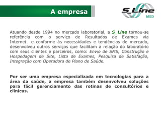 A empresa
Atuando desde 1994 no mercado laboratorial, a S_Line tornou-se
referência com o serviço de Resultados de Exames via
Internet e conforme às necessidades e tendências de mercado,
desenvolveu outros serviços que facilitam a relação do laboratório
com seus clientes e parceiros, como: Envio de SMS, Construção e
Hospedagem de Site, Lista de Exames, Pesquisa de Satisfação,
Integração com Operadora de Plano de Saúde.
Por ser uma empresa especializada em tecnologias para a
área da saúde, a empresa também desenvolveu soluções
para fácil gerenciamento das rotinas de consultórios e
clínicas.
 