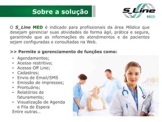 Sobre a solução
O S_Line MED é indicado para profissionais da área Médica que
desejam gerenciar suas atividades de forma ágil, prática e segura,
garantindo que as informações do atendimentos e do pacientes
sejam configuradas e consultadas na Web.
>> Permite o gerenciamento de funções como:
• Agendamentos;
• Acesso restritivo;
• Acesso Off Line;
• Cadastros;
• Envio de Email/SMS
• Emissão de impressos;
• Prontuário;
• Relatórios de
faturamento;
• Visualização de Agenda
e Fila de Espera
Entre outras…
 
