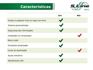 Características
Sim Não
Acesso a qualquer hora ou lugar (on-line)
Sistema personalizado
Segurança das informações
Instalação no computador
Baixo custo
Constante atualização
Custo de atualização
Ajuda interativa
Atendimento 24h
 
