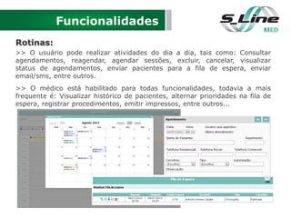 Funcionalidades
Rotinas:
>> O usuário pode realizar atividades do dia a dia, tais como: Consultar
agendamentos, reagendar, agendar sessões, excluir, cancelar, visualizar
status de agendamentos, enviar pacientes para a fila de espera, enviar
email/sms, entre outros.
>> O médico está habilitado para todas funcionalidades, todavia a mais
frequente é: Visualizar histórico de pacientes, alternar prioridades na fila de
espera, registrar procedimentos, emitir impressos, entre outros...
 