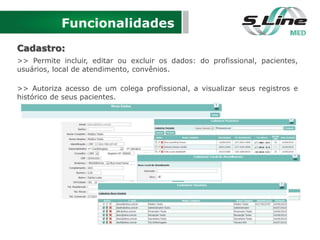 Funcionalidades
Cadastro:
>> Permite incluir, editar ou excluir os dados: do profissional, pacientes,
usuários, local de atendimento, convênios.
>> Autoriza acesso de um colega profissional, a visualizar seus registros e
histórico de seus pacientes.
 