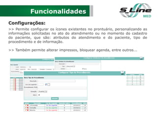Funcionalidades
Configurações:
>> Permite configurar os ícones existentes no prontuário, personalizando as
informações solicitadas no ato do atendimento ou no momento do cadastro
do paciente, que são: atributos do atendimento e do paciente, tipo de
procedimento e de informação.
>> Também permite alterar impressos, bloquear agenda, entre outros...
 