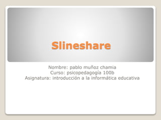 Slineshare
Nombre: pablo muñoz chamia
Curso: psicopedagogía 100b
Asignatura: introducción a la informática educativa
 