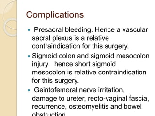 Complications
 Presacral bleeding. Hence a vascular
sacral plexus is a relative
contraindication for this surgery.
 Sigmoid colon and sigmoid mesocolon
injury hence short sigmoid
mesocolon is relative contraindication
for this surgery.
 Geintofemoral nerve irritation,
damage to ureter, recto-vaginal fascia,
recurrence, osteomyelitis and bowel
 