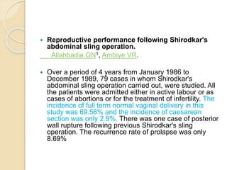  Reproductive performance following Shirodkar's
abdominal sling operation.
Allahbadia GN1, Ambiye VR.
 Over a period of 4 years from January 1986 to
December 1989, 79 cases in whom Shirodkar's
abdominal sling operation carried out, were studied. All
the patients were admitted either in active labour or as
cases of abortions or for the treatment of infertility. The
incidence of full term normal vaginal delivery in this
study was 69.56% and the incidence of caesarean
section was only 2.9%. There was one case of posterior
wall rupture following previous Shirodkar's sling
operation. The recurrence rate of prolapse was only
8.69%
 