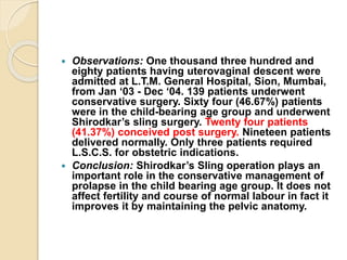  Observations: One thousand three hundred and
eighty patients having uterovaginal descent were
admitted at L.T.M. General Hospital, Sion, Mumbai,
from Jan ‘03 - Dec ‘04. 139 patients underwent
conservative surgery. Sixty four (46.67%) patients
were in the child-bearing age group and underwent
Shirodkar’s sling surgery. Twenty four patients
(41.37%) conceived post surgery. Nineteen patients
delivered normally. Only three patients required
L.S.C.S. for obstetric indications.
 Conclusion: Shirodkar’s Sling operation plays an
important role in the conservative management of
prolapse in the child bearing age group. It does not
affect fertility and course of normal labour in fact it
improves it by maintaining the pelvic anatomy.
 