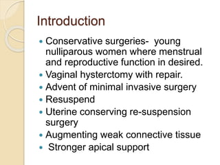 Introduction
 Conservative surgeries- young
nulliparous women where menstrual
and reproductive function in desired.
 Vaginal hysterctomy with repair.
 Advent of minimal invasive surgery
 Resuspend
 Uterine conserving re-suspension
surgery
 Augmenting weak connective tissue
 Stronger apical support
 