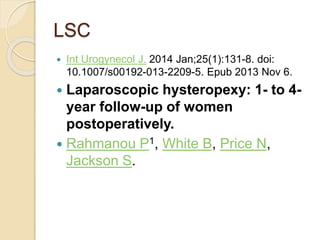 LSC
 Int Urogynecol J. 2014 Jan;25(1):131-8. doi:
10.1007/s00192-013-2209-5. Epub 2013 Nov 6.
 Laparoscopic hysteropexy: 1- to 4-
year follow-up of women
postoperatively.
 Rahmanou P1, White B, Price N,
Jackson S.
 