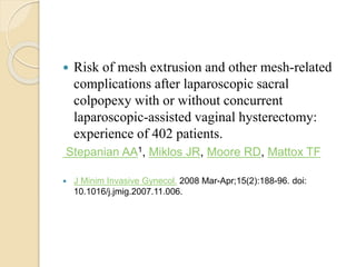  Risk of mesh extrusion and other mesh-related
complications after laparoscopic sacral
colpopexy with or without concurrent
laparoscopic-assisted vaginal hysterectomy:
experience of 402 patients.
Stepanian AA1, Miklos JR, Moore RD, Mattox TF
 J Minim Invasive Gynecol. 2008 Mar-Apr;15(2):188-96. doi:
10.1016/j.jmig.2007.11.006.
 
