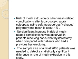  Risk of mesh extrusion or other mesh-related
complications after laparoscopic sacral
colpopexy using soft macroporous Y-shaped
polypropylene mesh is about 1% .
 No significant increase in risk of mesh-
related complications was observed in
patients receiving concurrent hysterectomy
when compared with patients who had a
previous hysterectomy.
 The sample size of almost 2000 patients was
needed to detect a statistically significant
difference in rate of mesh-extrusion in this
study.
 
