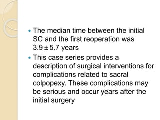  The median time between the initial
SC and the first reoperation was
3.9 ± 5.7 years
 This case series provides a
description of surgical interventions for
complications related to sacral
colpopexy. These complications may
be serious and occur years after the
initial surgery
 