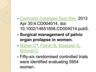  Cochrane Database Syst Rev. 2013
Apr 30;4:CD004014. doi:
10.1002/14651858.CD004014.pub5.
 Surgical management of pelvic
organ prolapse in women.
 Maher C1, Feiner B, Baessler K,
Schmid C
 Fifty-six randomised controlled trials
were identified evaluating 5954
women.
 