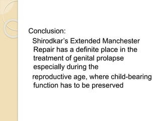 Conclusion:
Shirodkar’s Extended Manchester
Repair has a definite place in the
treatment of genital prolapse
especially during the
reproductive age, where child-bearing
function has to be preserved
 