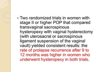 Two randomized trials in women with
stage II or higher POP that compared
transvaginal sacrospinous
hysteropexy with vaginal hysterectomy
(with uterosacral or sacrospinous
ligament suspension of the vaginal
vault) yielded consistent results: the
rate of prolapse recurrence after 9 to
12 months was higher in women who
underwent hysteropexy in both trials.
 