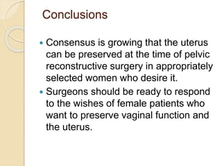 Conclusions
 Consensus is growing that the uterus
can be preserved at the time of pelvic
reconstructive surgery in appropriately
selected women who desire it.
 Surgeons should be ready to respond
to the wishes of female patients who
want to preserve vaginal function and
the uterus.
 