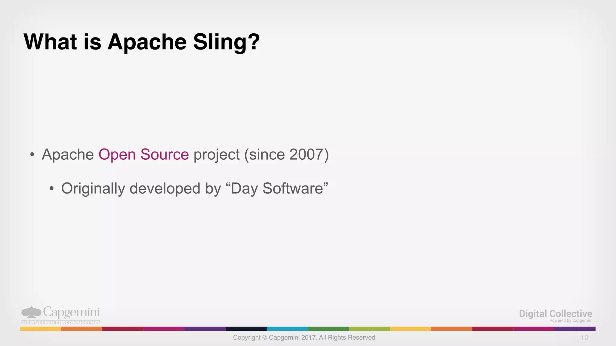 Copyright © Capgemini 2017. All Rights Reserved
What is Apache Sling?
• Apache Open Source project (since 2007)
• Originally developed by “Day Software”
10
 