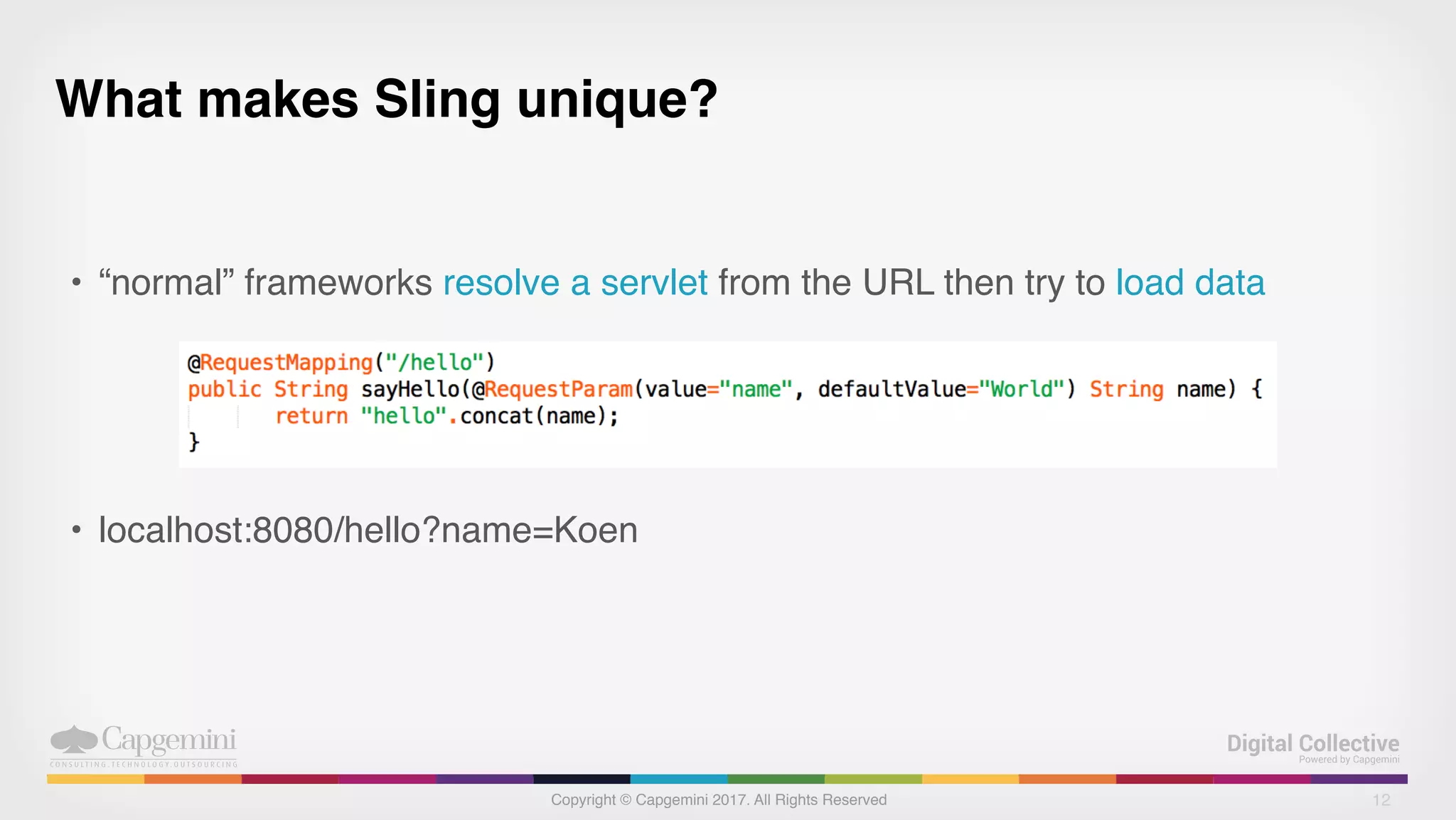 Copyright © Capgemini 2017. All Rights Reserved
What makes Sling unique?
• “normal” frameworks resolve a servlet from the URL then try to load data
• localhost:8080/hello?name=Koen
12
 