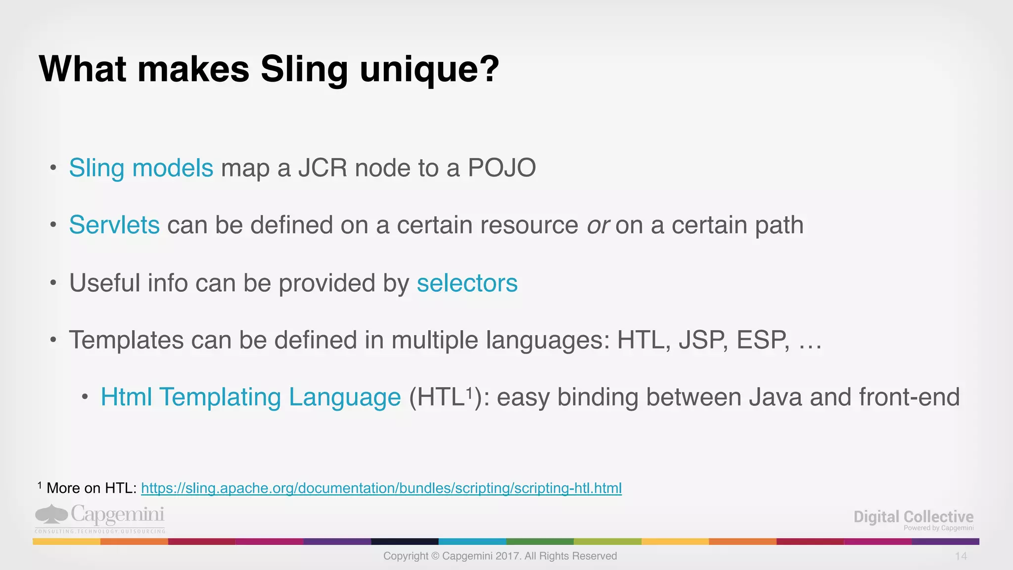 Copyright © Capgemini 2017. All Rights Reserved
What makes Sling unique?
• Sling models map a JCR node to a POJO
• Servlets can be defined on a certain resource or on a certain path
• Useful info can be provided by selectors
• Templates can be defined in multiple languages: HTL, JSP, ESP, …
• Html Templating Language (HTL1): easy binding between Java and front-end
14
1 More on HTL: https://sling.apache.org/documentation/bundles/scripting/scripting-htl.html
 