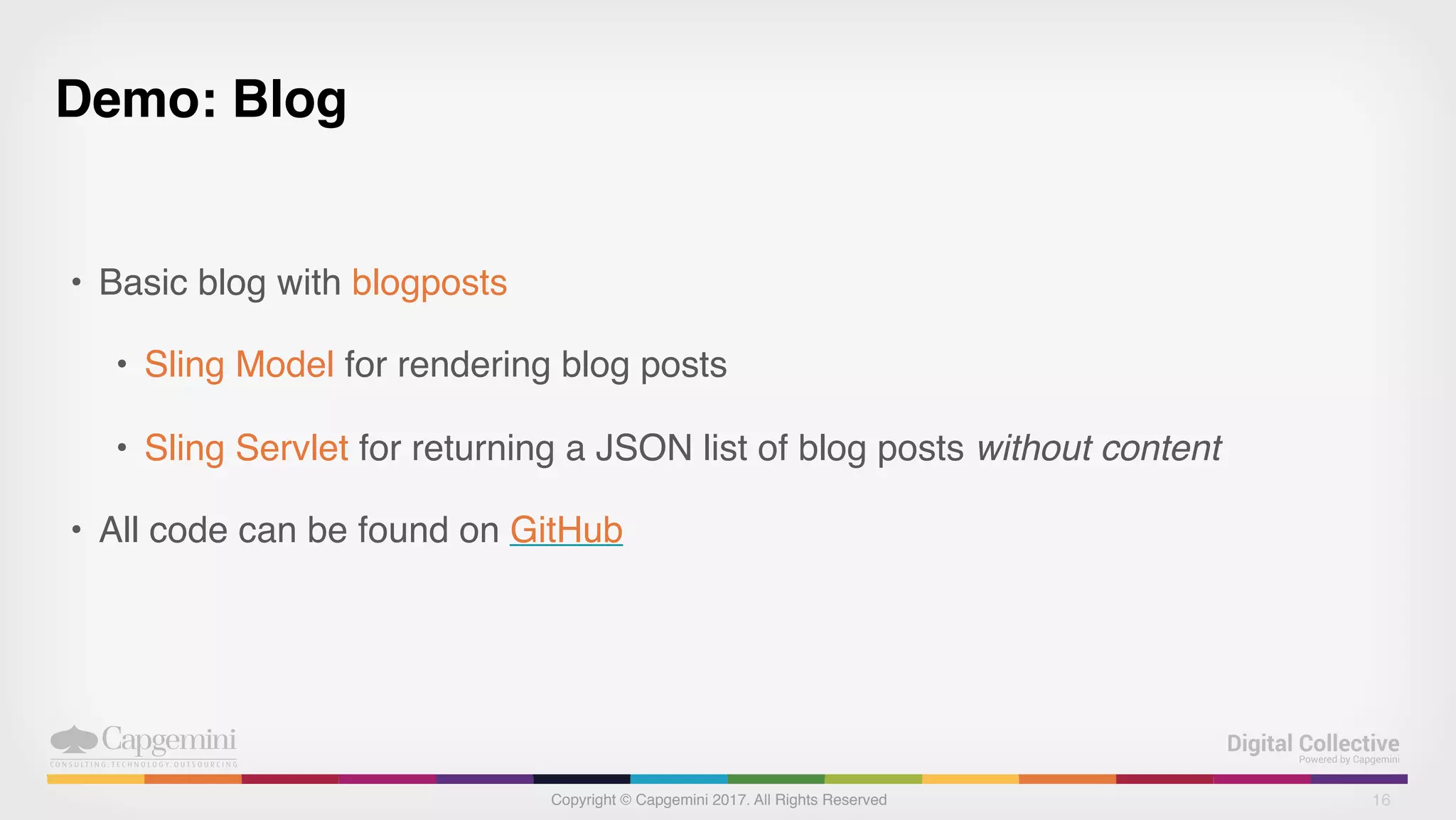 Copyright © Capgemini 2017. All Rights Reserved
Demo: Blog
• Basic blog with blogposts
• Sling Model for rendering blog posts
• Sling Servlet for returning a JSON list of blog posts without content
• All code can be found on GitHub
16
 