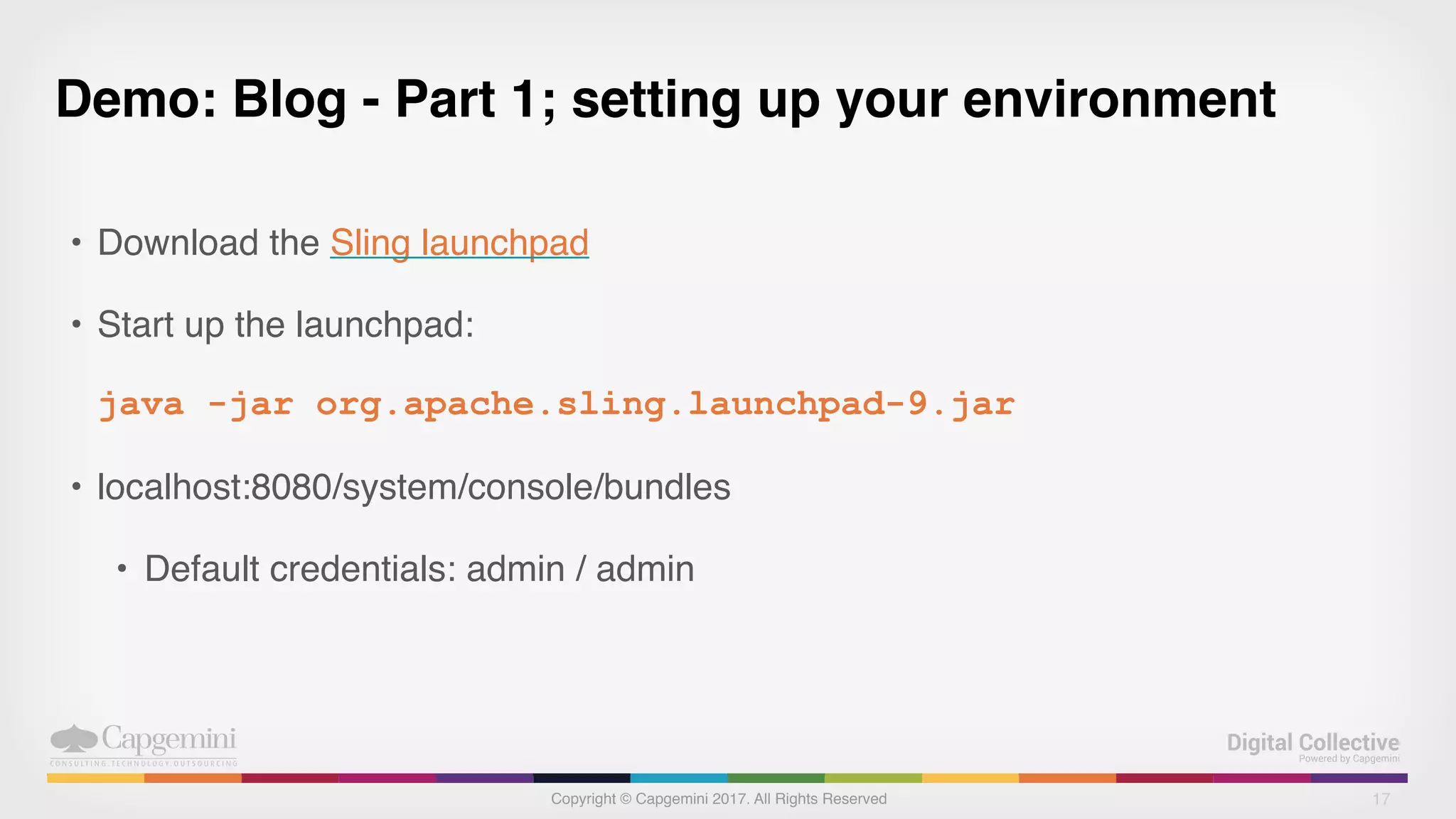 Copyright © Capgemini 2017. All Rights Reserved
Demo: Blog - Part 1; setting up your environment
• Download the Sling launchpad
• Start up the launchpad:
java -jar org.apache.sling.launchpad-9.jar
• localhost:8080/system/console/bundles
• Default credentials: admin / admin
17
 
