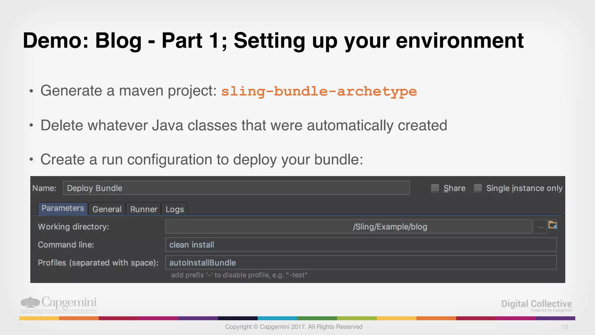 Copyright © Capgemini 2017. All Rights Reserved
Demo: Blog - Part 1; Setting up your environment
• Generate a maven project: sling-bundle-archetype
• Delete whatever Java classes that were automatically created
• Create a run configuration to deploy your bundle:
18
 