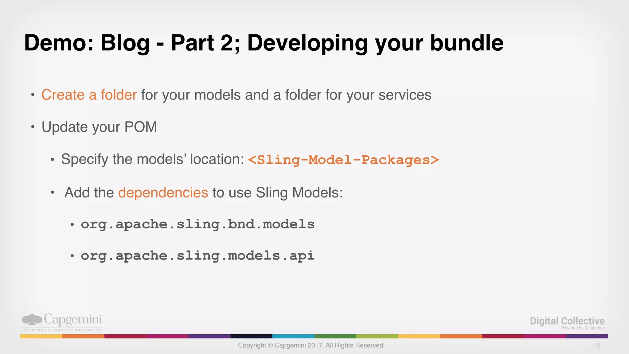 Copyright © Capgemini 2017. All Rights Reserved
Demo: Blog - Part 2; Developing your bundle
• Create a folder for your models and a folder for your services
• Update your POM
• Specify the models’ location: <Sling-Model-Packages>
• Add the dependencies to use Sling Models:
• org.apache.sling.bnd.models
• org.apache.sling.models.api
19
 