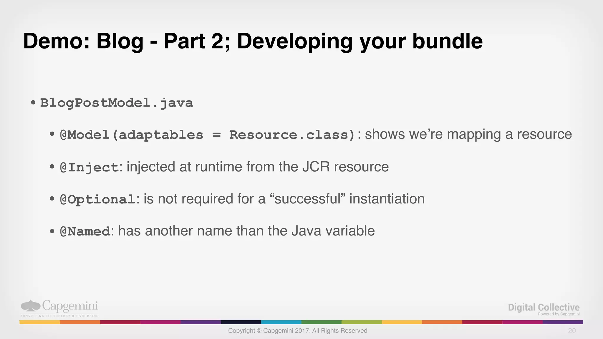 Copyright © Capgemini 2017. All Rights Reserved
Demo: Blog - Part 2; Developing your bundle
• BlogPostModel.java
• @Model(adaptables = Resource.class): shows we’re mapping a resource
• @Inject: injected at runtime from the JCR resource
• @Optional: is not required for a “successful” instantiation
• @Named: has another name than the Java variable
20
 
