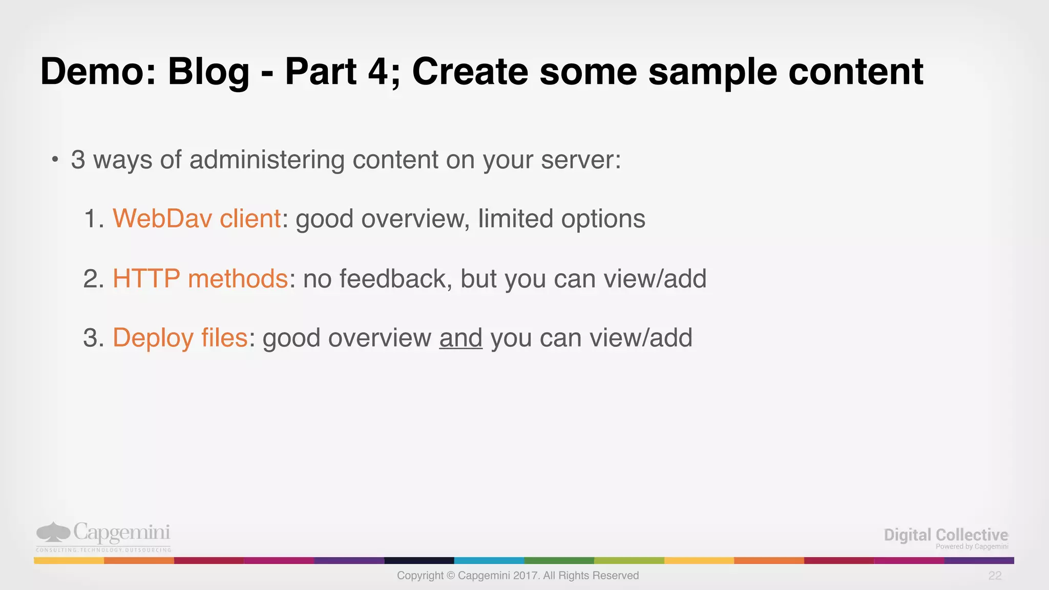 Copyright © Capgemini 2017. All Rights Reserved
Demo: Blog - Part 4; Create some sample content
• 3 ways of administering content on your server:
1. WebDav client: good overview, limited options
2. HTTP methods: no feedback, but you can view/add
3. Deploy files: good overview and you can view/add
22
 