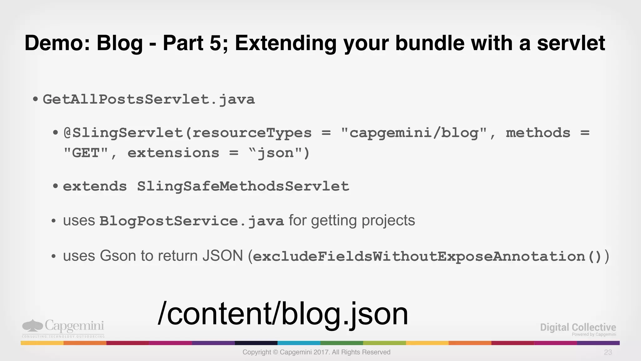 Copyright © Capgemini 2017. All Rights Reserved
Demo: Blog - Part 5; Extending your bundle with a servlet
• GetAllPostsServlet.java
• @SlingServlet(resourceTypes = "capgemini/blog", methods =
"GET", extensions = “json")
• extends SlingSafeMethodsServlet
• uses BlogPostService.java for getting projects
• uses Gson to return JSON (excludeFieldsWithoutExposeAnnotation())
23
/content/blog.json
 