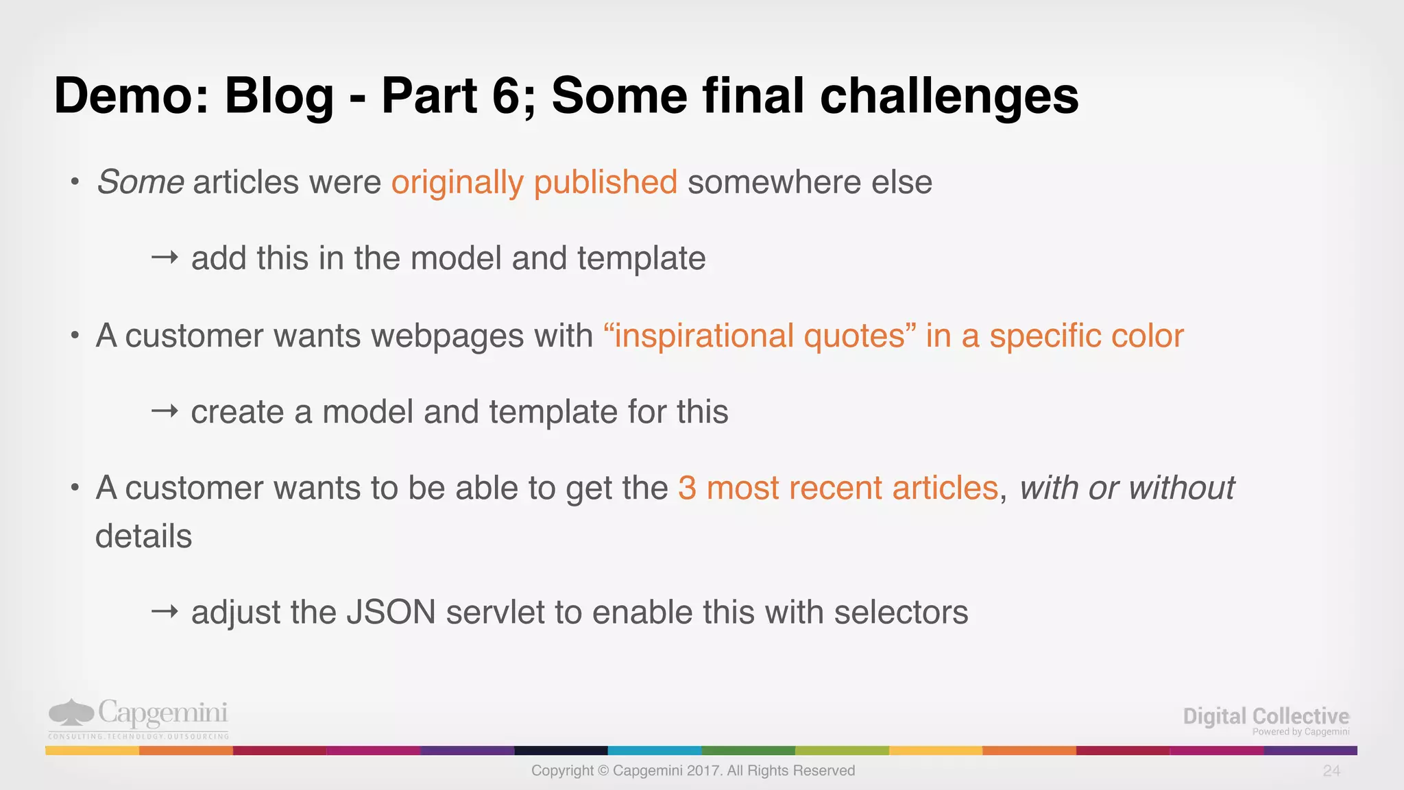 Copyright © Capgemini 2017. All Rights Reserved
Demo: Blog - Part 6; Some final challenges
• Some articles were originally published somewhere else
→ add this in the model and template
• A customer wants webpages with “inspirational quotes” in a specific color
→ create a model and template for this
• A customer wants to be able to get the 3 most recent articles, with or without
details
→ adjust the JSON servlet to enable this with selectors
24
 
