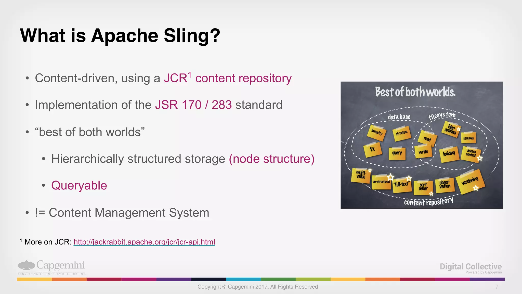 Copyright © Capgemini 2017. All Rights Reserved
What is Apache Sling?
• Content-driven, using a JCR1
content repository
• Implementation of the JSR 170 / 283 standard
• “best of both worlds”
• Hierarchically structured storage (node structure)
• Queryable
• != Content Management System
7
1 More on JCR: http://jackrabbit.apache.org/jcr/jcr-api.html
 