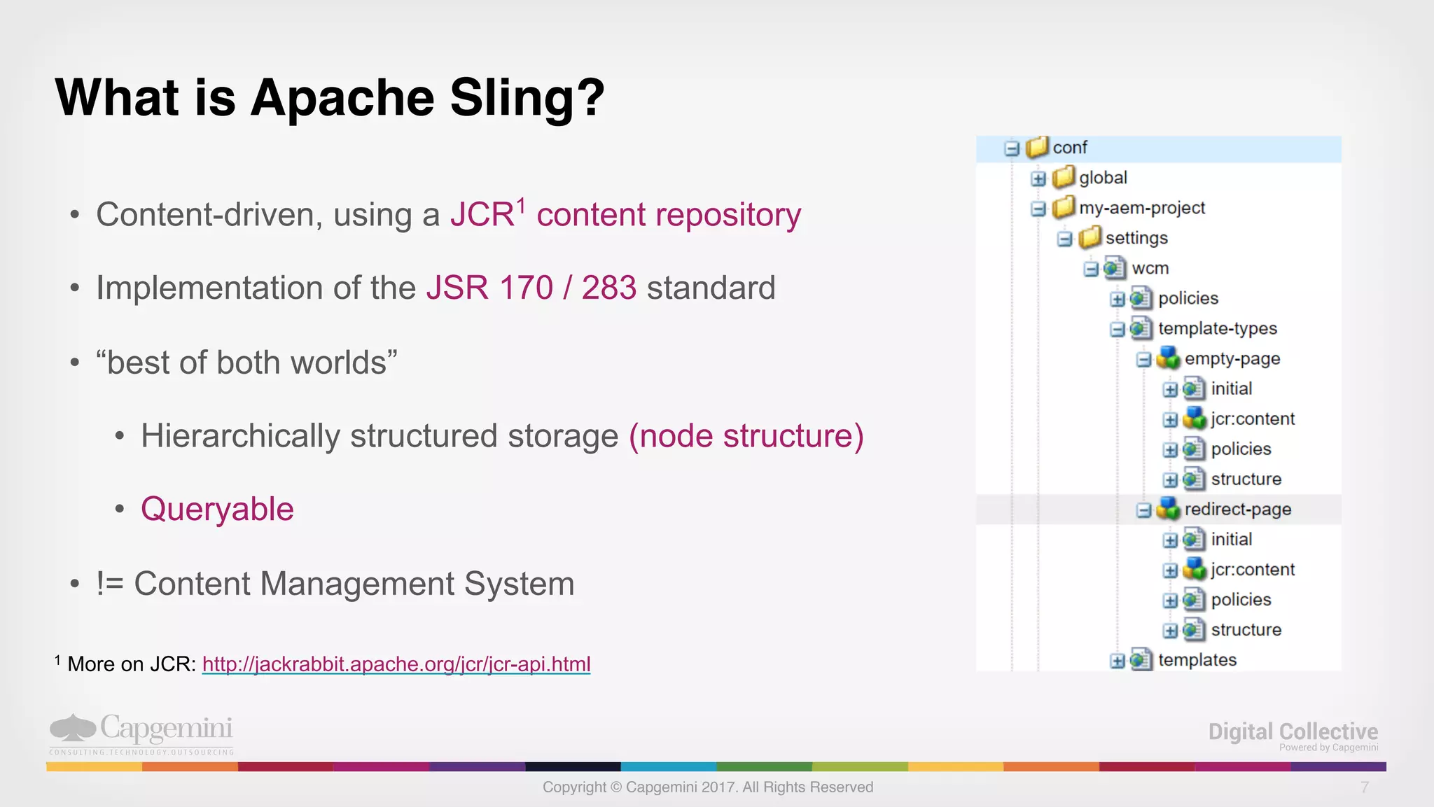 Copyright © Capgemini 2017. All Rights Reserved
What is Apache Sling?
• Content-driven, using a JCR1
content repository
• Implementation of the JSR 170 / 283 standard
• “best of both worlds”
• Hierarchically structured storage (node structure)
• Queryable
• != Content Management System
7
1 More on JCR: http://jackrabbit.apache.org/jcr/jcr-api.html
 