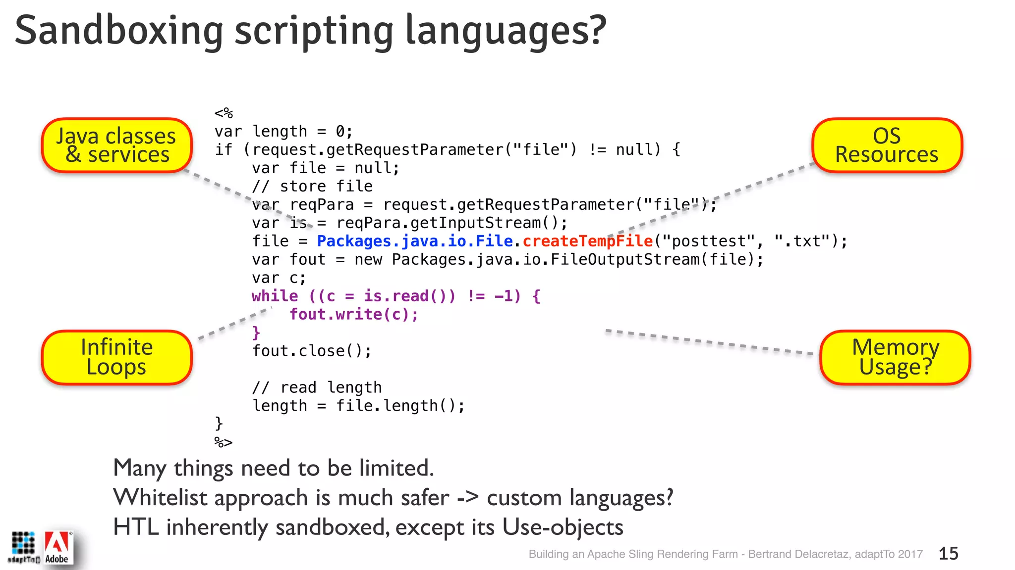 Building an Apache Sling Rendering Farm - Bertrand Delacretaz, adaptTo 2017 15 Sandboxing scripting languages? <% var length = 0; if (request.getRequestParameter("file") != null) { var file = null; // store file var reqPara = request.getRequestParameter("file"); var is = reqPara.getInputStream(); file = Packages.java.io.File.createTempFile("posttest", ".txt"); var fout = new Packages.java.io.FileOutputStream(file); var c; while ((c = is.read()) != -1) { fout.write(c); } fout.close(); // read length length = file.length(); } %> OS Resources Infinite Loops Java classes & services Memory  Usage? Many things need to be limited.  Whitelist approach is much safer -> custom languages?  HTL inherently sandboxed, except its Use-objects 