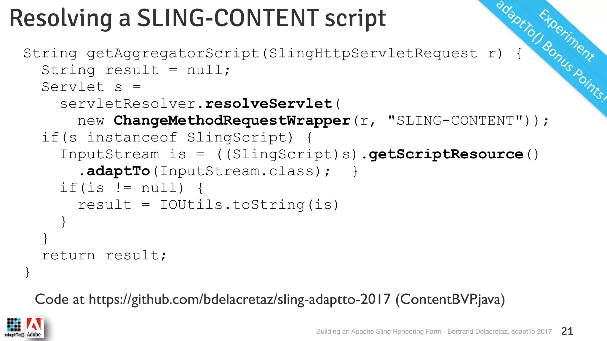 Building an Apache Sling Rendering Farm - Bertrand Delacretaz, adaptTo 2017 21 Resolving a SLING-CONTENT script Experim ent Code at https://github.com/bdelacretaz/sling-adaptto-2017 (ContentBVP.java) String getAggregatorScript(SlingHttpServletRequest r) { String result = null; Servlet s = servletResolver.resolveServlet( new ChangeMethodRequestWrapper(r, "SLING-CONTENT")); if(s instanceof SlingScript) { InputStream is = ((SlingScript)s).getScriptResource() .adaptTo(InputStream.class); } if(is != null) { result = IOUtils.toString(is) } } return result; } adaptTo() Bonus Points! 