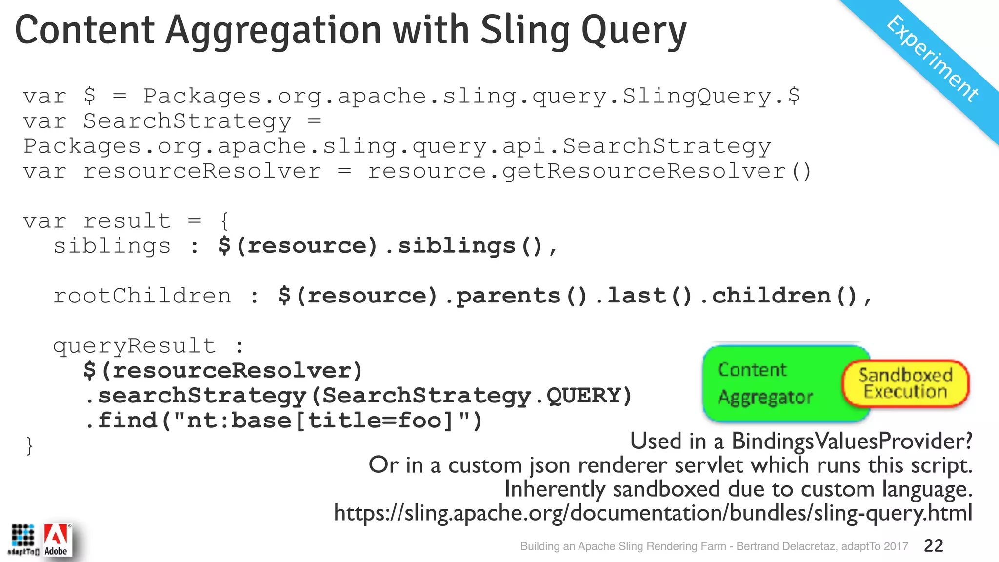 Building an Apache Sling Rendering Farm - Bertrand Delacretaz, adaptTo 2017 22 Content Aggregation with Sling Query Experim entvar $ = Packages.org.apache.sling.query.SlingQuery.$ var SearchStrategy = Packages.org.apache.sling.query.api.SearchStrategy var resourceResolver = resource.getResourceResolver() var result = { siblings : $(resource).siblings(), rootChildren : $(resource).parents().last().children(), queryResult : $(resourceResolver) .searchStrategy(SearchStrategy.QUERY) .find("nt:base[title=foo]") } Used in a BindingsValuesProvider? Or in a custom json renderer servlet which runs this script. Inherently sandboxed due to custom language. https://sling.apache.org/documentation/bundles/sling-query.html 