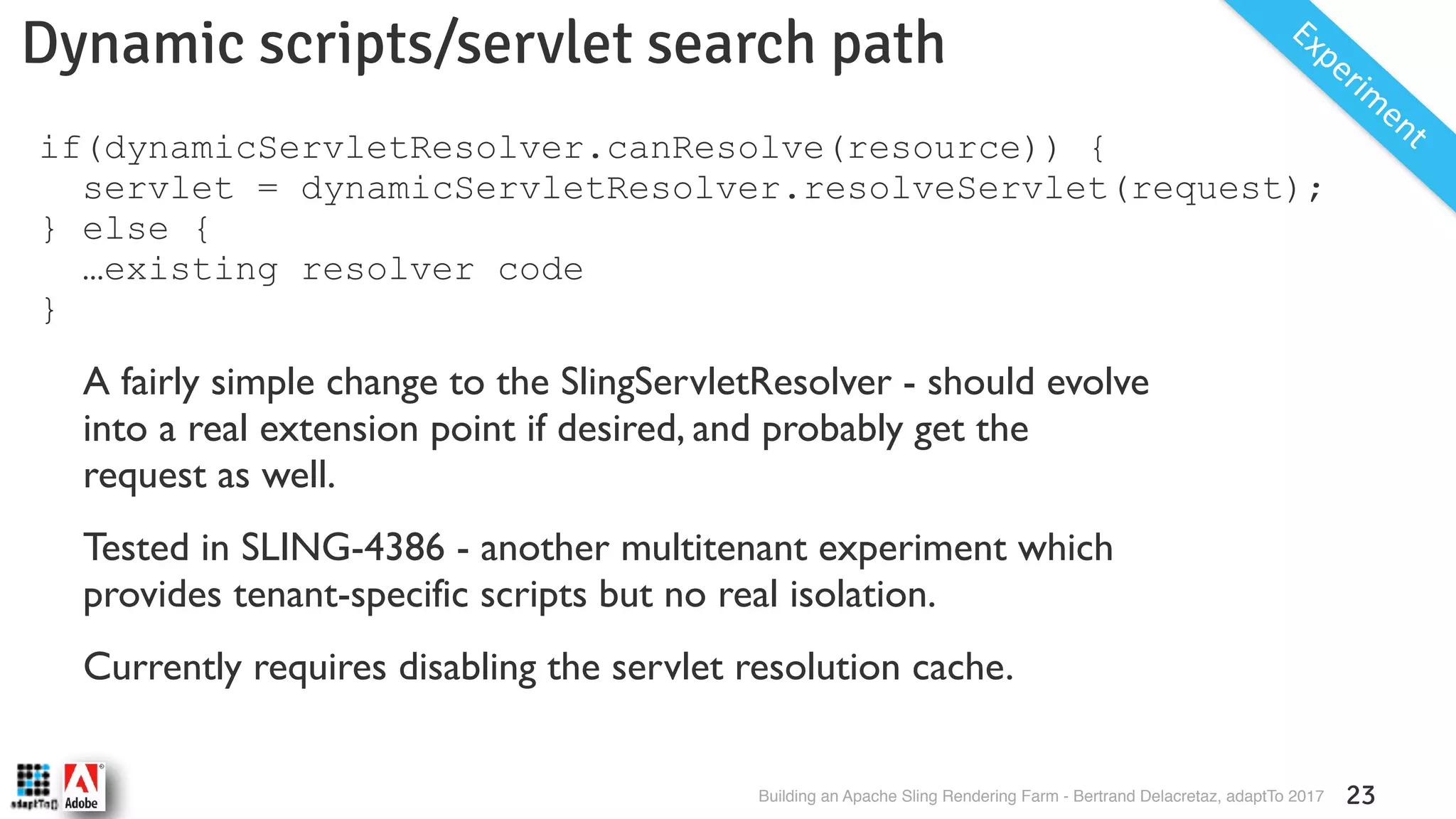 Building an Apache Sling Rendering Farm - Bertrand Delacretaz, adaptTo 2017 23 Dynamic scripts/servlet search path Experim entif(dynamicServletResolver.canResolve(resource)) { servlet = dynamicServletResolver.resolveServlet(request); } else { …existing resolver code } A fairly simple change to the SlingServletResolver - should evolve into a real extension point if desired, and probably get the request as well. Tested in SLING-4386 - another multitenant experiment which provides tenant-specific scripts but no real isolation. Currently requires disabling the servlet resolution cache. 