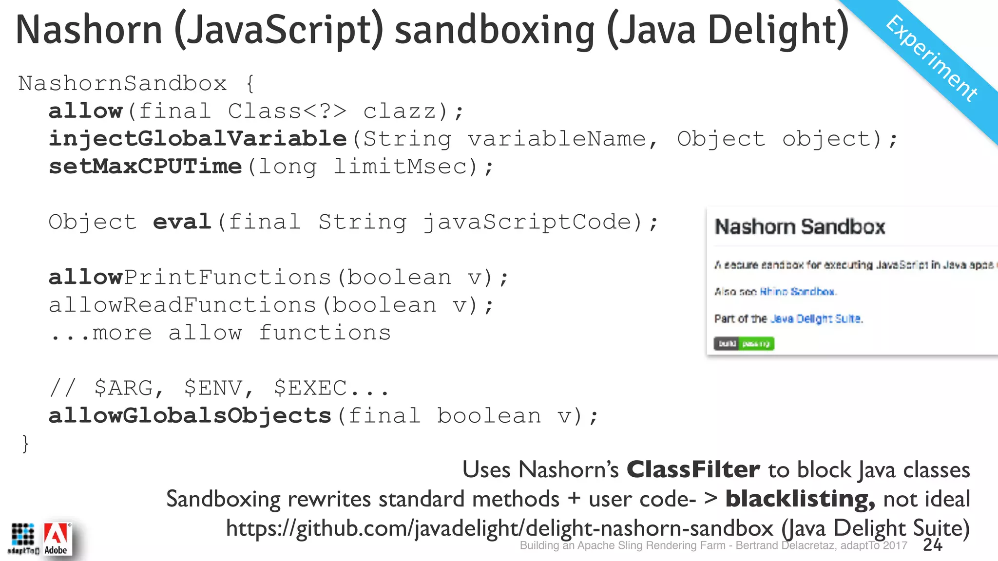 Building an Apache Sling Rendering Farm - Bertrand Delacretaz, adaptTo 2017 24 Nashorn (JavaScript) sandboxing (Java Delight) Experim entNashornSandbox { allow(final Class<?> clazz); injectGlobalVariable(String variableName, Object object); setMaxCPUTime(long limitMsec); Object eval(final String javaScriptCode); allowPrintFunctions(boolean v); allowReadFunctions(boolean v); ...more allow functions // $ARG, $ENV, $EXEC... allowGlobalsObjects(final boolean v); } Uses Nashorn’s ClassFilter to block Java classes Sandboxing rewrites standard methods + user code- > blacklisting, not ideal https://github.com/javadelight/delight-nashorn-sandbox (Java Delight Suite) 